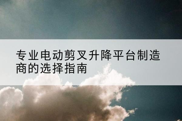 芷江电动剪叉升降平台厂家-专业电动剪叉升降平台制造商的选择指南