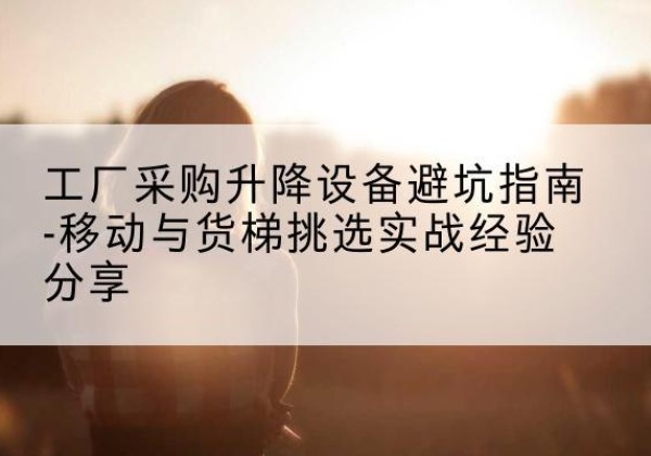芷江移动式升降机怎么选-工厂采购升降设备避坑指南-移动与货梯挑选实战经验分享