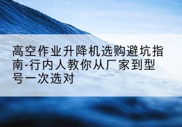 芷江升降平台厂家-高空作业升降机选购避坑指南-行内人教你从厂家到型号一次选对