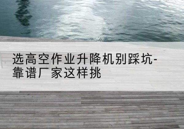 芷江剪叉式升降机厂家-选高空作业升降机别踩坑-靠谱厂家这样挑