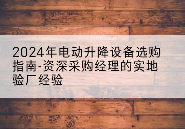 芷江电动剪叉升降平台厂家-2024年电动升降设备选购指南-资深采购经理的实地验厂经验