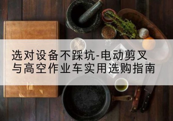 芷江电动剪叉升降平台怎么选-选对设备不踩坑-电动剪叉与高空作业车实用选购指南