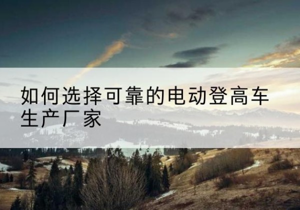 芷江电动登高车厂家-如何选择可靠的电动登高车生产厂家