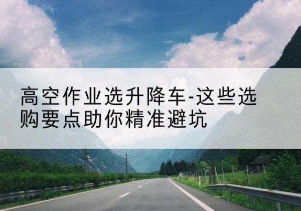 芷江升降车厂家-高空作业选升降车-这些选购要点助你*避坑