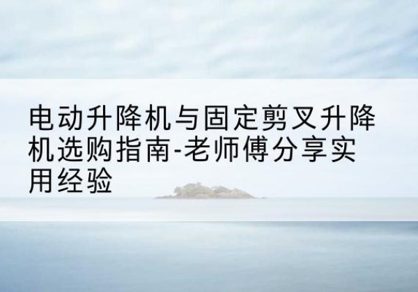 芷江电动升降机怎么选-电动升降机与固定剪叉升降机选购指南-老师傅分享实用经验