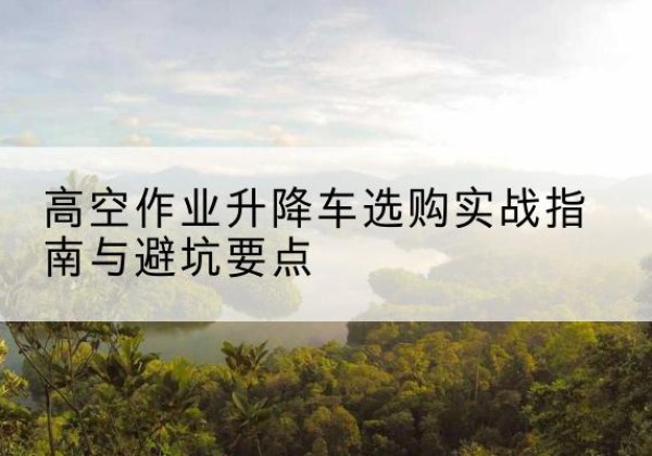 芷江升降车怎么选-高空作业升降车选购实战指南与避坑要点
