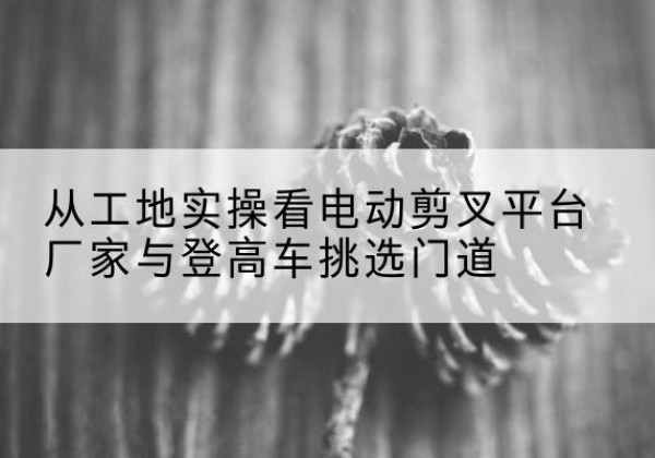 芷江电动剪叉升降平台厂家-从工地实操看电动剪叉平台厂家与登高车挑选门道