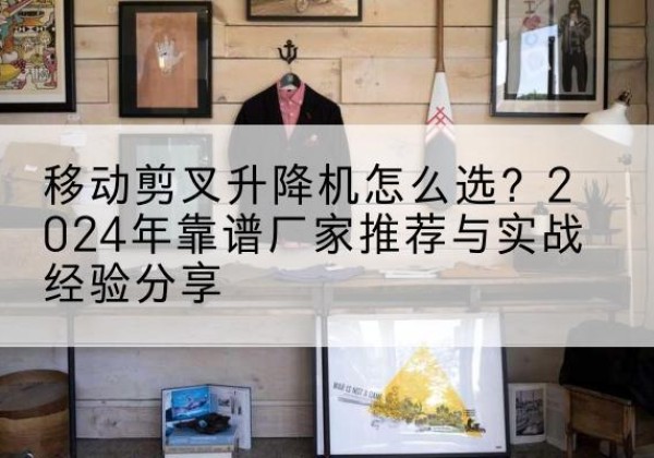 芷江升降平台厂家推荐-移动剪叉升降机怎么选？2024年靠谱厂家推荐与实战经验分享