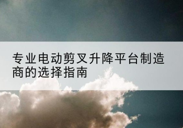 芷江电动剪叉升降平台厂家-专业电动剪叉升降平台制造商的选择指南